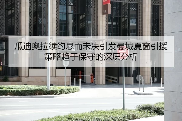 瓜迪奥拉续约悬而未决引发曼城夏窗引援策略趋于保守的深层分析