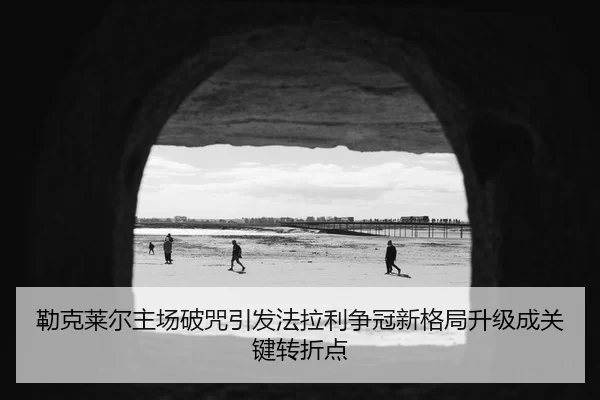 勒克莱尔主场破咒引发法拉利争冠新格局升级成关键转折点