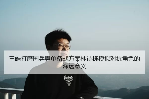 王皓打磨国乒男单备战方案林诗栋模拟对抗角色的深远意义（kaiyun）