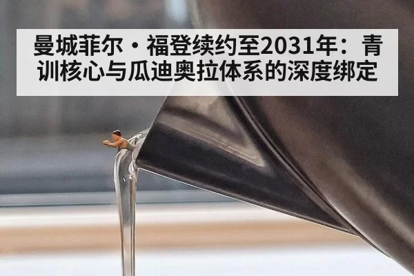 曼城菲尔·福登续约至2031年：青训核心与瓜迪奥拉体系的深度绑定 - kaiyun